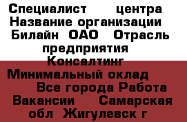 Специалист Call-центра › Название организации ­ Билайн, ОАО › Отрасль предприятия ­ Консалтинг › Минимальный оклад ­ 37 300 - Все города Работа » Вакансии   . Самарская обл.,Жигулевск г.